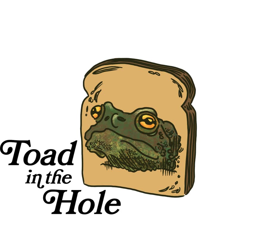 Illustration of a toad's head within a slice of bread, accompanied by the text "Toad in the Hole" – a whimsical play on this classic dish that could be a fun addition to any restaurant menu.